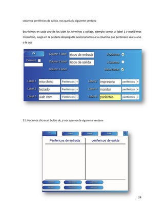columna periféricos de salida, nos queda la siguiente ventana


Escribimos en cada uno de los label los términos a utilizar, ejemplo vamos al label 1 y escribimos
micrófono, luego en la pestaña desplegable seleccionamos a la columna que pertenece sea la uno
o la dos




11. Hacemos clic en el botón ok, y nos aparece la siguiente ventana




                                                                                               24
 