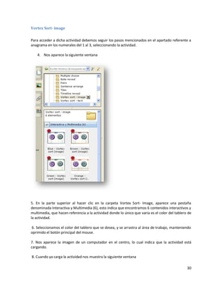 Vortex Sort- image

Para acceder a dicha actividad debemos seguir los pasos mencionados en el apartado referente a
anagrama en los numerales del 1 al 3, seleccionando la actividad.

    4. Nos aparece la siguiente ventana




5. En la parte superior al hacer clic en la carpeta Vortex Sort- Image, aparece una pestaña
denominada Interactiva y Multimedia (6), esto indica que encontramos 6 contenidos interactivos y
multimedia, que hacen referencia a la actividad donde lo único que varia es el color del tablero de
la actividad.

6. Seleccionamos el color del tablero que se desea, y se arrastra al área de trabajo, manteniendo
oprimido el botón principal del mouse.

7. Nos aparece la imagen de un computador en el centro, lo cual indica que la actividad está
cargando.

8. Cuando ya carga la actividad nos muestra la siguiente ventana

                                                                                                30
 
