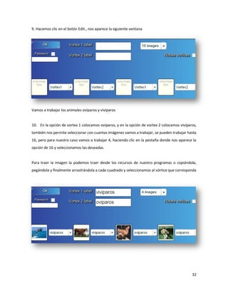9. Hacemos clic en el botón Edit., nos aparece la siguiente ventana




Vamos a trabajar los animales ovíparos y vivíparos


10. En la opción de vortex 1 colocamos ovíparos, y en la opción de vortex 2 colocamos vivíparos,
también nos permite seleccionar con cuantas imágenes vamos a trabajar, se pueden trabajar hasta
16, pero para nuestro caso vamos a trabajar 4, haciendo clic en la pestaña donde nos aparece la
opción de 16 y seleccionamos las deseadas.


Para traer la imagen la podemos traer desde los recursos de nuestro programas o copiándola,
pegándola y finalmente arrastrándola a cada cuadrado y seleccionamos al vórtice que corresponda




                                                                                             32
 