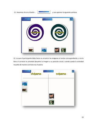 11. Hacemos clic en el botón ,                         y nos aparece la siguiente ventana




12. Lo que el participante debe hacer es arrastrar las imágenes al vortex correspondiente, si no la
lleva al correcto la actividad devuelve la imagen a su posición inicial, cuando queda la actividad
resuelta de manera correcta nos muestra




                                                                                                33
 