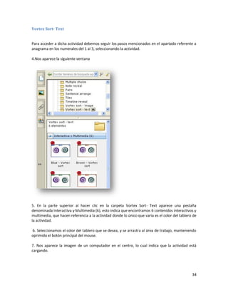 Vortex Sort- Text


Para acceder a dicha actividad debemos seguir los pasos mencionados en el apartado referente a
anagrama en los numerales del 1 al 3, seleccionando la actividad.

4.Nos aparece la siguiente ventana




5. En la parte superior al hacer clic en la carpeta Vortex Sort- Text aparece una pestaña
denominada Interactiva y Multimedia (6), esto indica que encontramos 6 contenidos interactivos y
multimedia, que hacen referencia a la actividad donde lo único que varia es el color del tablero de
la actividad.

6. Seleccionamos el color del tablero que se desea, y se arrastra al área de trabajo, manteniendo
oprimido el botón principal del mouse.

7. Nos aparece la imagen de un computador en el centro, lo cual indica que la actividad está
cargando.




                                                                                                34
 