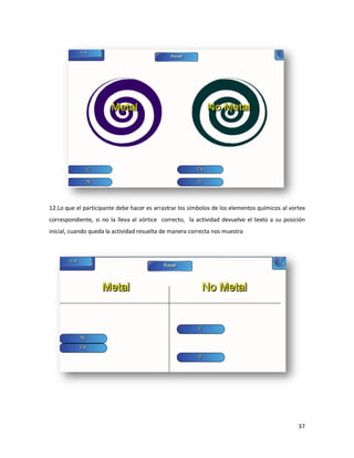 12.
12.Lo que el participante debe hacer es arrastrar los símbolos de los elementos químicos al vortex
correspondiente, si no la lleva al vórtice correcto, la actividad devuelve el texto a su posición
inicial, cuando queda la actividad resuelta de manera correcta nos muestra




                                                                                               37
 