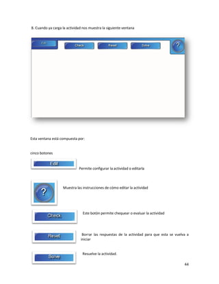 8. Cuando ya carga la actividad nos muestra la siguiente ventana




Esta ventana está compuesta por:


cinco botones


                             Permite configurar la actividad o editarla



                   Muestra las instrucciones de cómo editar la actividad




                               Este botón permite chequear o evaluar la actividad




                               Borrar las respuestas de la actividad para que esta se vuelva a
                              iniciar


                               Resuelve la actividad.

                                                                                           44
 