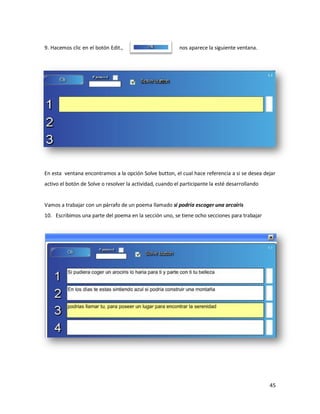 9. Hacemos clic en el botón Edit.,                         nos aparece la siguiente ventana.




En esta ventana encontramos a la opción Solve button, el cual hace referencia a si se desea dejar
activo el botón de Solve o resolver la actividad, cuando el participante la esté desarrollando


Vamos a trabajar con un párrafo de un poema llamado si podría escoger una arcoíris
10. Escribimos una parte del poema en la sección uno, se tiene ocho secciones para trabajar




                                                                                                 45
 