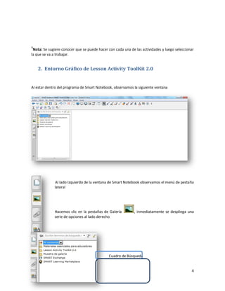 1
 Nota: Se sugiere conocer que se puede hacer con cada una de las actividades y luego seleccionar
la que se va a trabajar.


    2. Entorno Gráfico de Lesson Activity ToolKit 2.0


Al estar dentro del programa de Smart Notebook, observamos la siguiente ventana




             Al lado Izquierdo de la ventana de Smart Notebook observamos el menú de pestaña
             lateral




             Hacemos clic en la pestañas de Galería         , inmediatamente se despliega una
             serie de opciones al lado derecho




                                             Cuadro de Búsqueda


                                                                                              4
 