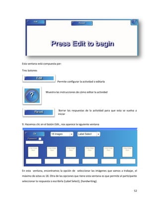 Esta ventana está compuesta por:

Tres botones


                               Permite configurar la actividad o editarla


                     Muestra las instrucciones de cómo editar la actividad




                                 Borrar las respuestas de la actividad para que esta se vuelva a
                                iniciar


9. Hacemos clic en el botón Edit., nos aparece la siguiente ventana




En esta ventana, encontramos la opción de seleccionar las imágenes que vamos a trabajar, el
máximo de estas es 18. Otra de las opciones que tiene esta ventana es que permite al participante
seleccionar la respuesta o escribirla (Label Select), (handwriting).


                                                                                              52
 