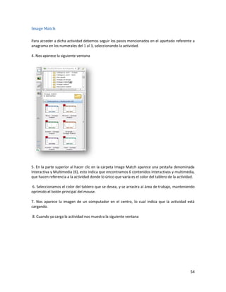 Image Match

Para acceder a dicha actividad debemos seguir los pasos mencionados en el apartado referente a
anagrama en los numerales del 1 al 3, seleccionando la actividad.

4. Nos aparece la siguiente ventana




5. En la parte superior al hacer clic en la carpeta Image Match aparece una pestaña denominada
Interactiva y Multimedia (6), esto indica que encontramos 6 contenidos interactivos y multimedia,
que hacen referencia a la actividad donde lo único que varia es el color del tablero de la actividad.

6. Seleccionamos el color del tablero que se desea, y se arrastra al área de trabajo, manteniendo
oprimido el botón principal del mouse.

7. Nos aparece la imagen de un computador en el centro, lo cual indica que la actividad está
cargando.

8. Cuando ya carga la actividad nos muestra la siguiente ventana




                                                                                                  54
 