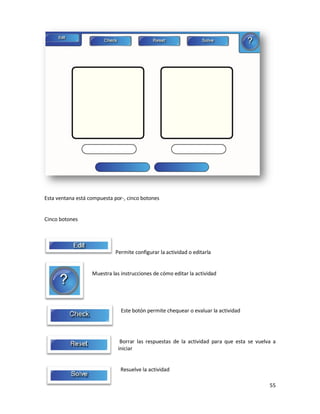 Esta ventana está compuesta por-, cinco botones


Cinco botones




                             Permite configurar la actividad o editarla


                   Muestra las instrucciones de cómo editar la actividad




                               Este botón permite chequear o evaluar la actividad




                               Borrar las respuestas de la actividad para que esta se vuelva a
                              iniciar


                               Resuelve la actividad

                                                                                           55
 