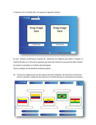 9. Hacemos clic en el botón Edit., nos aparece la siguiente ventana




En esta ventana, encontramos la opción de seleccionar las imágenes que vamos a trabajar, el
máximo de estas es 5. Otra de las opciones que tiene esta ventana es que permite dejar el botón
de resolver la actividad, en el tablero del participante.
Vamos a trabajar con las banderas de diversos países


10. Traemos las imágenes bien sea de la galería de smart notebook o de internet las arrastramos
    hasta el cuadrado y debajo de ella colocamos el nombre del país al cual pertenece la bandera




                                                                                             56
 