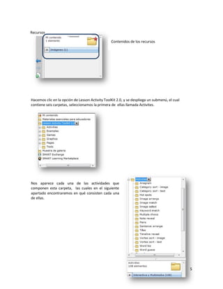 Recursos

                                                 Contenidos de los recursos




Hacemos clic en la opción de Lesson Activity ToolKit 2.0, y se despliega un submenú, el cual
contiene seis carpetas, seleccionamos la primera de ellas llamada Activites.




Nos aparece cada una de las actividades que
componen esta carpeta, las cuales en el siguiente
apartado encontraremos en qué consisten cada una
de ellas.




                                                                                               5
 