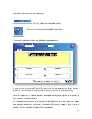 Esta ventana está compuesta por dos botones




                              Permite configurar la actividad o editarla


                    Muestra las instrucciones de cómo editar la actividad




 9. Hacemos clic en el botón Edit, nos aparece la siguiente ventana




En esta ventana, encontramos la opción de seleccionar con cuantas preguntas se va a trabajar y
después de esto seleccionar la letra de donde se encuentra ubicada la respuesta correcta


Vamos a trabajar con el área de química, generando una pregunta, donde se le muestra al
participante un compuesto químico
10. Redactamos la pregunta, en el espacio de Type Quiestion, y en los espacios en blanco
redactamos las respuestas y finalmente es el espacio de The correct answer is seleccionamos la
respuesta correcta, haciendo clic en la pestaña desplegable

                                                                                           59
 