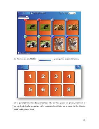 11. Hacemos clic en el botón,                            y nos aparece la siguiente ventana




12. Lo que el participante debe hacer es tocar ficha por ficha y estas van girando, mostrando lo
que hay detrás de ellas una a una y vuelve a su estado inicial, hasta que se toquen las dos fichas en
donde está la imagen similar.




                                                                                                  63
 