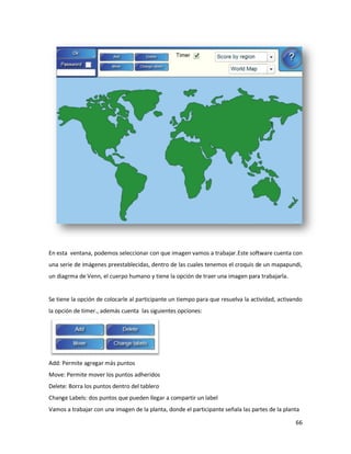 En esta ventana, podemos seleccionar con que imagen vamos a trabajar.Este software cuenta con
una serie de imágenes preestablecidas, dentro de las cuales tenemos el croquis de un mapapundi,
un diagrma de Venn, el cuerpo humano y tiene la opción de traer una imagen para trabajarla.


Se tiene la opción de colocarle al participante un tiempo para que resuelva la actividad, activando
la opción de timer., además cuenta las siguientes opciones:




Add: Permite agregar más puntos
Move: Permite mover los puntos adheridos
Delete: Borra los puntos dentro del tablero
Change Labels: dos puntos que pueden llegar a compartir un label
Vamos a trabajar con una imagen de la planta, donde el participante señala las partes de la planta

                                                                                                66
 