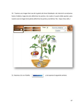 10. Traemos una imagen bien sea de la galería de Smart Notebook o de internet la arrastramos
hasta el tablero, luego de esto adherimos los puntos a los cuales el usuario debe apuntar, para
nuestro caso la imagen de la planta adherimos los puntos y escribimos flor, hojas, fruto, tallo, l




11. Hacemos clic en el botón,                           y nos aparece la siguiente ventana




                                                                                                     67
 