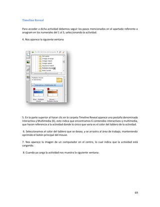Timeline Reveal

Para acceder a dicha actividad debemos seguir los pasos mencionados en el apartado referente a
anagram en los numerales del 1 al 3, seleccionando la actividad.

4. Nos aparece la siguiente ventana




5. En la parte superior al hacer clic en la carpeta Timeline Reveal aparece una pestaña denominada
Interactiva y Multimedia (6), esto indica que encontramos 6 contenidos interactivos y multimedia,
que hacen referencia a la actividad donde lo único que varia es el color del tablero de la actividad.

6. Seleccionamos el color del tablero que se desea, y se arrastra al área de trabajo, manteniendo
oprimido el botón principal del mouse.

7. Nos aparece la imagen de un computador en el centro, lo cual indica que la actividad está
cargando.

8. Cuando ya carga la actividad nos muestra la siguiente ventana.




                                                                                                  69
 