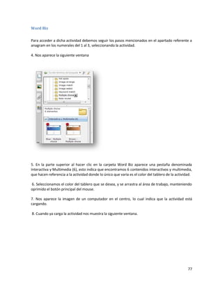 Word Biz

Para acceder a dicha actividad debemos seguir los pasos mencionados en el apartado referente a
anagram en los numerales del 1 al 3, seleccionando la actividad.

4. Nos aparece la siguiente ventana




5. En la parte superior al hacer clic en la carpeta Word Biz aparece una pestaña denominada
Interactiva y Multimedia (6), esto indica que encontramos 6 contenidos interactivos y multimedia,
que hacen referencia a la actividad donde lo único que varia es el color del tablero de la actividad.

6. Seleccionamos el color del tablero que se desea, y se arrastra al área de trabajo, manteniendo
oprimido el botón principal del mouse.

7. Nos aparece la imagen de un computador en el centro, lo cual indica que la actividad está
cargando.

8. Cuando ya carga la actividad nos muestra la siguiente ventana.




                                                                                                  77
 