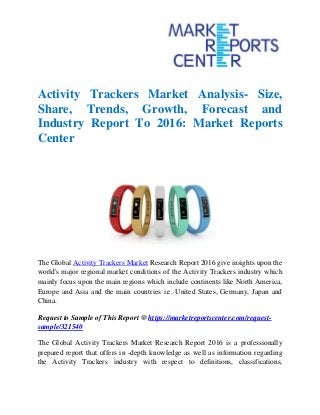 Activity Trackers Market Analysis- Size,
Share, Trends, Growth, Forecast and
Industry Report To 2016: Market Reports
Center
The Global Activity Trackers Market Research Report 2016 give insights upon the
world's major regional market conditions of the Activity Trackers industry which
mainly focus upon the main regions which include continents like North America,
Europe and Asia and the main countries i.e. United States, Germany, Japan and
China.
Request to Sample of This Report @ https://marketreportscenter.com/request-
sample/321540
The Global Activity Trackers Market Research Report 2016 is a professionally
prepared report that offers in -depth knowledge as well as information regarding
the Activity Trackers industry with respect to definitions, classifications,
 