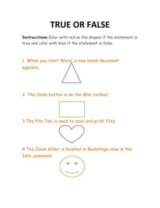 TRUE OR FALSE
Instrucctions:Color with red on the shapes if the statement is
true and color with blue if the statement is false.



1. When you start Word, a new blank document
appears.




2. The Undo button is on the Mini toolbar.




3.The File Tab is used to save and print files .




4.The Zoom slider is located in Backstage view in the
Info command.
 