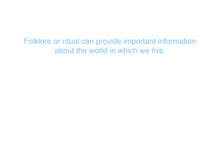 Folklore or ritual can provide important information
about the world in which we live.
 