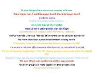 Human beings share a common ancestor with apes
If A is bigger than B and B is bigger than C, then A is bigger than C
Murder is wrong
Globalization represents progress.
All metals expand when heated
Picasso was a better painter than Van Gogh
Scientific fact and religious belief are entirely separate.
The GDP (Gross Domestic Product) of a country can be calculated precisely
We learn a lot about human behavior from reading novels
Christopher Columbus ‘discovered’ the American continent in 1492
If a person’s behavior affects no-one else it cannot be considered immoral
The rise of European Nationalism in the 19th century was the prime cause of the First World
War
Folklore or ritual can provide important information about the world in which we live.
The sum of two even numbers is another even number
People in groups are more aggressive than people alone
It is possible to know God.
 