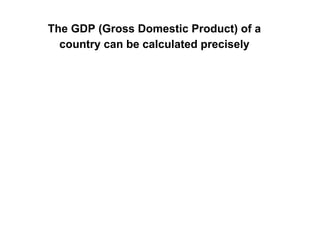 The GDP (Gross Domestic Product) of a
country can be calculated precisely
 