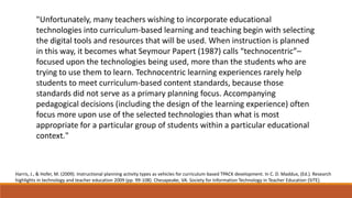 "Unfortunately, many teachers wishing to incorporate educational
technologies into curriculum-based learning and teaching begin with selecting
the digital tools and resources that will be used. When instruction is planned
in this way, it becomes what Seymour Papert (1987) calls “technocentric”–
focused upon the technologies being used, more than the students who are
trying to use them to learn. Technocentric learning experiences rarely help
students to meet curriculum-based content standards, because those
standards did not serve as a primary planning focus. Accompanying
pedagogical decisions (including the design of the learning experience) often
focus more upon use of the selected technologies than what is most
appropriate for a particular group of students within a particular educational
context."

Harris, J., & Hofer, M. (2009). Instructional planning activity types as vehicles for curriculum-based TPACK development. In C. D. Maddux, (Ed.). Research
highlights in technology and teacher education 2009 (pp. 99-108). Chesapeake, VA: Society for Information Technology in Teacher Education (SITE).

 