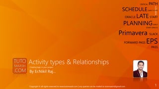 Activity types & Relationships
By Er.Nikil Raj…
Creating logic in your project
CRITICAL PATH
SCHEDULE EARLY START
ORACLE LATESTART
PLANNINGEARLY
START ORACLE
Primavera SLACK
FORWARD PASS EPS
PASS
1/21/2016
1Copyright © all rights reserved to www.tutomaash.com | any queries can be mailed to tutomaash@gmail.com
 