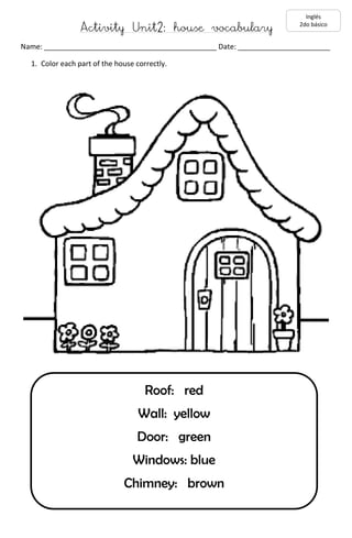 Activity Unit2: house vocabulary 
Name: ___________________________________________ Date: _______________________ 
1. Color each part of the house correctly. 
Inglés 
2do básico 
Roof: red 
Wall: yellow 
Door: green 
Windows: blue 
Chimney: brown 

