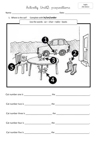 Activity Unit2: prepositions 
Inglés 
2do básico 
Name: ___________________________________________ Date: _______________________ 
1. Where is the cat? Complete with in/on/under 
Use the words: car – chair – table – boots 
Cat number one is _________________________ the _______________________________. 
Cat number two is ________________________ the _______________________________. 
Cat number three is ________________________ the ______________________________. 
Cat number four is ________________________ the _______________________________. 
Cat number five is ________________________ the _______________________________. 
