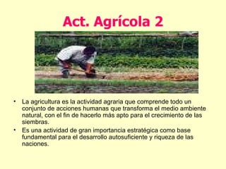 Act. Agrícola 2 La agricultura es la actividad agraria que comprende todo un conjunto de acciones humanas que transforma el medio ambiente natural, con el fin de hacerlo más apto para el crecimiento de las siembras. Es una actividad de gran importancia estratégica como base fundamental para el desarrollo autosuficiente y riqueza de las naciones. 