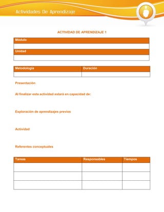 ACTIVIDAD DE APRENDIZAJE 1

Módulo


Unidad




Metodología                                  Duración



Presentación


Al finalizar esta actividad estará en capacidad de:




Exploración de aprendizajes previos




Actividad




Referentes conceptuales


Tareas                                       Responsables   Tiempos
 