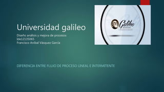 Universidad galileo
Diseño análisis y mejora de procesos
Ide12135065
Francisco Aníbal Vásquez García
DIFERENCIA ENTRE FLUJO DE PROCESO LINEAL E INTERMITENTE
 