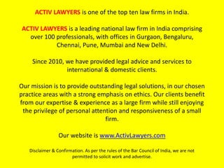 ACTIV LAWYERS is one of the top ten law firms in India.
ACTIV LAWYERS is a leading national law firm in India comprising
over 100 professionals, with offices in Gurgaon, Bengaluru,
Chennai, Pune, Mumbai and New Delhi.
Since 2010, we have provided legal advice and services to
international & domestic clients.
Our mission is to provide outstanding legal solutions, in our chosen
practice areas with a strong emphasis on ethics. Our clients benefit
from our expertise & experience as a large firm while still enjoying
the privilege of personal attention and responsiveness of a small
firm.
Our website is www.ActivLawyers.com
Disclaimer & Confirmation. As per the rules of the Bar Council of India, we are not
permitted to solicit work and advertise.
 