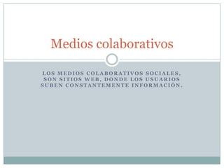 Medios colaborativos

LOS MEDIOS COLABORATIVOS SOCIALES,
 SON SITIOS WEB, DONDE LOS USUARIOS
SUBEN CONSTANTEMENTE INFORMACIÓN.
 