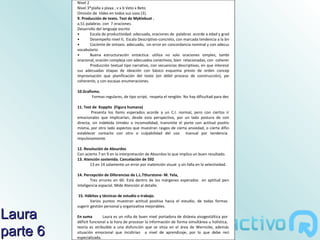 Nivel 2
          Nivel 3*plalla x playa , v x b Veto x Beto
          Omisión de tildes en todos sus usos (3).
          9. Producción de texto. Test de Myklebust .
          a.51 palabras con 7 oraciones.
          Desarrollo del lenguaje escrito
          •       Escala de productividad: adecuada, oraciones de palabras acorde a edad y grado.
          •       Desempeño nivel II, Escala Descriptivo-concreto, con marcada tendencia a la brevedad.
          •       Cociente de sintaxis: adecuado, sin error en concordancia nominal y con adecuado uso de
          vocabulario.
          •       Buena estructuración sintáctica: utiliza no solo oraciones simples, también grupo
          oracional, oración compleja con adecuados conectivos, bien relacionadas, con coherencia.
                  Producción textual tipo narrativo, con secuencias descriptivas, en que interesó observar:
          sus adecuadas etapas de ideación con básico esquema previo de orden conceptual, más
          improvisación que planificación del texto (en débil proceso de construcción), pero resultó
          coherente, y con escasas enumeraciones.

          10.Grafísmo.
                  Formas regulares, de tipo script, respeta el renglón. No hay dificultad para decodificar.

          11. Test de Koppitz (Figura humana)
                  Presenta los ítems esperados acorde a un C.I. normal, pero con ciertos indicadores
          emocionales que implicarían, desde esta perspectiva, por un lado postura de comunicación
          directa, sin indebida timidez o incomodidad, transmite el porte con actitud positiva hacia sí
          misma, por otro lado aspectos que muestran rasgos de cierta ansiedad, o cierta dificultad para
          establecer contacto con otro o culpabilidad del uso manual por tendencia a actuar
          impulsivamente.

          12. Resolución de Absurdos
          Con acierto 7 en 9 en la interpretación de Absurdos lo que implica un buen resultado.
          13. Atención sostenida. Cancelación de 592
                 13 en 14 solamente un error por inatención visual y sin falla en la selectividad.

          14. Percepción de Diferencias de L.L.Tthurstone- M. Yela,
                  Tres errores en 60. Está dentro de los márgenes esperados en aptitud perceptiva de
          inteligencia espacial. Mide Atención al detalle.

           15. Hábitos y técnicas de estudio o trabajo.
                  Varios puntos muestran actitud positiva hacia el estudio, de todas formas se podría
          sugerir gestión personal y organizativa mejorables.

Laura     En suma        Laura es un niña de buen nivel portadora de dislexia visogestáltica por poseer un
          déficit funcional a la hora de procesar la información de forma simultánea u holística, que en la

parte 6
          teoría es atribuible a una disfunción que se sitúa en el área de Wernicke, además de cierta
          situación emocional que incidirían a nivel de aprendizaje, por lo que debe recibir ayuda
          especializada.
 