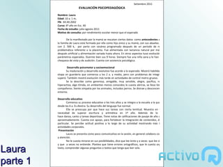 Setiembre 2011
                            EVALUACIÓN PSICOPEDAGÓGICA

          Nombre: Laura
          Edad: 10 a. 1 m.
          FN: XX.XX.2002
          Cursa: 4º año en Esc. XX
          Fecha de estudio: julio-agosto 2011
          Motivo de consulta: por rendimiento escolar menor que el esperado

                  De lo manifestado por la mamá se rescatan ciertos datos como antecedentes a destacar:
          la familia de Laura está formada por ella como hija única y su mamá, con sus abuelos. Ella nació
          con 2. 500 k, por parto con cesárea programada después de un período de reposo por
          problemática referente a la placenta. Fue alimentada con lactancia natural por más de 2 m,
          después artificial y alimentación variada hasta ahora. En otros aspectos tuvo evolución acorde a
          parámetros esperados. Duerme bien sus 9 horas. Siempre fue una niña sana y le han efectuado
          chequeos de vista y de audición. Cuenta con asistencia psicológica.

                  Desarrollo psicomotor y socioemocional
                 Su maduración y desarrollo evolutivo fue acorde a lo esperado. Mostró habilidades desde
          etapa en guardería que comienza a los 2 a. y medio, pero con problemas de integración que
          superó. También mostró evolución más tarde en actividades de control motriz grueso.
                 Se la describe como generosa, amigable, muy sensible, alegre, pacífica, respetuosa,
          hiperactiva, algo tímida, en ambientes menos conocidos le cuesta abrirse, se lleva bien con sus
          compañeros. Siente simpatía por los animales, incluidos perros. Se distrae y desconcentra con su
          entorno.

          Desarrollo educativo
                  Comienza su proceso educativo a los tres años y se integra a la escuela a la que concurre
          desde los 6 a. Es diestra. Su desarrollo del lenguaje fue normal.
                  Ella se preocupa por que hace sus tareas con cierta lentitud. Muestra en la escuela
          necesidad de superar escritura y aritmética en 1º año. Además de lo curricular
          hace danza, canto y tareas deportivas. Tiene notas de calificaciones de pasaje de año con Bmb o
          aproximadamente. Cuenta con apoyo, para fortalecer la integración de contenidos, de maestra
          particular. Se percibe actitud positiva a lo largo de su actividad mostrando más interés en
          actividades corporales.
           Presentación
                  Laura se presenta como poco comunicativa en la sesión, en general colabora con esfuerzo
          y atención.
                  No le cuesta mirarse en sus posibilidades, dice que lee lento y a veces que lee silabeando,
          y que a veces no entiende. Plantea que tiene errores ortográficos, que le cuesta organizar un

Laura     texto, comprender algunas preguntas o textos que tenga que leer sola.




parte 1
 