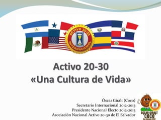 Activo 20-30
«Una Cultura de Vida»
Óscar Giralt (Coco)
Secretario Internacional 2012-2013
Presidente Nacional Electo 2012-2013
Asociación Nacional Activo 20-30 de El Salvador
 