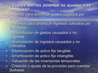 • ¿Cuáles son los asientos ddee aajjuusstteess mmaass 
ccoommuunneess?? 
• · AAssiieennttoo ppaarraa aammoorrttiizzaarr ggaassttooss ppaaggaaddooss ppoorr 
aaddeellaannttaaddoo.. 
• · AAssiieennttooss ppaarraa aammoorrttiizzaarr iinnggrreessooss ccoobbrraaddooss ppoorr 
aannttiicciippaaddoo.. 
• · AAccuummuullaacciióónn ddee ggaassttooss ccaauussaaddooss yy nnoo 
ppaaggaaddooss.. 
• · AAccuummuullaacciióónn ddee iinnggrreessooss ccaauussaaddooss yy nnoo 
ccoobbrraaddooss.. 
• · DDeepprreecciiaacciióónn ddee aaccttiivvoo ffiijjoo ttaannggiibbllee.. 
• · AAmmoorrttiizzaacciióónn ddee aaccttiivvoo ffiijjoo iinnttaannggiibbllee.. 
• · VVaalluuaacciióónn ddee llaass iinnvveerrssiioonneess tteemmppoorraalleess.. 
• · CCrreeaacciióónn yy aajjuussttee ddee llaa pprroovviissiióónn ppaarraa ccuueennttaass 
dduuddoossaass.. 
 
