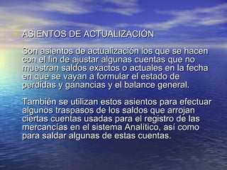 • ASIENTOS DDEE AACCTTUUAALLIIZZAACCIIÓÓNN 
SSoonn aassiieennttooss ddee aaccttuuaalliizzaacciióónn llooss qquuee ssee hhaacceenn 
ccoonn eell ffiinn ddee aajjuussttaarr aallgguunnaass ccuueennttaass qquuee nnoo 
mmuueessttrraann ssaallddooss eexxaaccttooss oo aaccttuuaalleess eenn llaa ffeecchhaa 
eenn qquuee ssee vvaayyaann aa ffoorrmmuullaarr eell eessttaaddoo ddee 
ppeerrddiiddaass yy ggaannaanncciiaass yy eell bbaallaannccee ggeenneerraall.. 
TTaammbbiiéénn ssee uuttiilliizzaann eessttooss aassiieennttooss ppaarraa eeffeeccttuuaarr 
aallgguunnooss ttrraassppaassooss ddee llooss ssaallddooss qquuee aarrrroojjaann 
cciieerrttaass ccuueennttaass uussaaddaass ppaarraa eell rreeggiissttrroo ddee llaass 
mmeerrccaannccííaass eenn eell ssiisstteemmaa AAnnaallííttiiccoo,, aassíí ccoommoo 
ppaarraa ssaallddaarr aallgguunnaass ddee eessttaass ccuueennttaass.. 
 