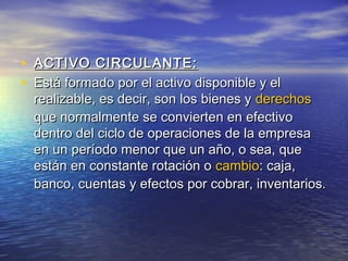 • AACCTTIIVVOO CCIIRRCCUULLAANNTTEE:: 
• EEssttáá ffoorrmmaaddoo ppoorr eell aaccttiivvoo ddiissppoonniibbllee yy eell 
rreeaalliizzaabbllee,, eess ddeecciirr,, ssoonn llooss bbiieenneess yy ddeerreecchhooss 
qquuee nnoorrmmaallmmeennttee ssee ccoonnvviieerrtteenn eenn eeffeeccttiivvoo 
ddeennttrroo ddeell cciicclloo ddee ooppeerraacciioonneess ddee llaa eemmpprreessaa 
eenn uunn ppeerrííooddoo mmeennoorr qquuee uunn aaññoo,, oo sseeaa,, qquuee 
eessttáánn eenn ccoonnssttaannttee rroottaacciióónn oo ccaammbbiioo:: ccaajjaa,, 
bbaannccoo,, ccuueennttaass yy eeffeeccttooss ppoorr ccoobbrraarr,, iinnvveennttaarriiooss.. 
 
