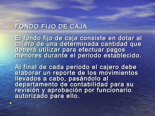 • FFOONNDDOO FFIIJJOO DDEE CCAAJJAA 
EEll ffoonnddoo ffiijjoo ddee ccaajjaa ccoonnssiissttee eenn ddoottaarr aall 
ccaajjeerroo ddee uunnaa ddeetteerrmmiinnaaddaa ccaannttiiddaadd qquuee 
ddeebbeerráá uuttiilliizzaarr ppaarraa eeffeeccttuuaarr ppaaggooss 
mmeennoorreess dduurraannttee eell ppeerriiooddoo eessttaabblleecciiddoo.. 
AAll ffiinnaall ddee ccaaddaa ppeerriiooddoo eell ccaajjeerroo ddeebbee 
eellaabboorraarr uunn rreeppoorrttee ddee llooss mmoovviimmiieennttooss 
lllleevvaaddooss aa ccaabboo,, ppaassáánnddoolloo aall 
ddeeppaarrttaammeennttoo ddee ccoonnttaabbiilliiddaadd ppaarraa ssuu 
rreevviissiióónn yy aapprroobbaacciióónn ppoorr ffuunncciioonnaarriioo 
aauuttoorriizzaaddoo ppaarraa eelllloo.. 
• 
 