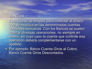 • BBAANNCCOOSS 
• EEssttaa ccuueennttaa ssee eemmpplleeaa ppaarraa ccoonnttrroollaarr eell ddiinneerroo 
qquuee ssee mmoovviilliizzaa eenn llaass ddeennoommiinnaaddaass ccuueennttaass 
ccoorrrriieenntteess bbaannccaarriiaass.. CCoonn llooss BBaannccooss ssee ssuueelleenn 
rreeaalliizzaarr ddiivveerrssaass ooppeerraacciioonneess,, nnoo ssiieemmpprree eenn 
ddiinneerroo,, eenn ccuuyyoo ccaassoo llaa ccuueennttaa qquuee ccoonnttrroollee eessaa 
ooppeerraacciióónn ddeebbeerráá ccoommpplleemmeennttaarrssee ccoonn uunn 
aappeelllliiddoo.. 
• PPoorr eejjeemmpplloo:: BBaannccoo CCuueennttaa GGiirrooss aall CCoobbrroo,, 
BBaannccoo CCuueennttaa GGiirrooss DDeessccoonnttaaddooss.. 
 