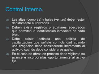 Control Interno.
a) Las altas (compras) y bajas (ventas) deben estar
debidamente autorizadas.
b) Deben existir registros o auxiliares adecuados
que permitan la identificación inmediata de cada
bien.
c) Debe existir definida una política de
capitalización que señale con claridad cuando
una erogación debe considerarse incremento al
activo o cuando debe considerarse gasto.
d) En el caso de obras en proceso debe vigilarse su
avance e incorporarlas oportunamente al activo
fijo.
 