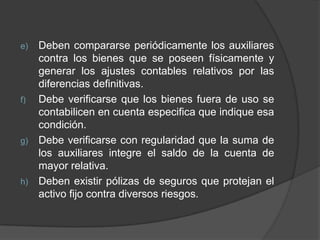 e) Deben compararse periódicamente los auxiliares
contra los bienes que se poseen físicamente y
generar los ajustes contables relativos por las
diferencias definitivas.
f) Debe verificarse que los bienes fuera de uso se
contabilicen en cuenta especifica que indique esa
condición.
g) Debe verificarse con regularidad que la suma de
los auxiliares integre el saldo de la cuenta de
mayor relativa.
h) Deben existir pólizas de seguros que protejan el
activo fijo contra diversos riesgos.
 