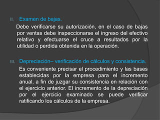II. Examen de bajas.
Debe verificarse su autorización, en el caso de bajas
por ventas debe inspeccionarse el ingreso del efectivo
relativo y efectuarse el cruce a resultados por la
utilidad o perdida obtenida en la operación.
III. Depreciación– verificación de cálculos y consistencia.
Es conveniente precisar el procedimiento y las bases
establecidas por la empresa para el incremento
anual, a fin de juzgar su consistencia en relación con
el ejercicio anterior. El incremento de la depreciación
por el ejercicio examinado se puede verificar
ratificando los cálculos de la empresa.
 