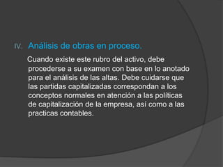 IV. Análisis de obras en proceso.
Cuando existe este rubro del activo, debe
procederse a su examen con base en lo anotado
para el análisis de las altas. Debe cuidarse que
las partidas capitalizadas correspondan a los
conceptos normales en atención a las políticas
de capitalización de la empresa, así como a las
practicas contables.
 