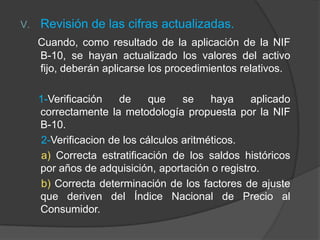 V. Revisión de las cifras actualizadas.
Cuando, como resultado de la aplicación de la NIF
B-10, se hayan actualizado los valores del activo
fijo, deberán aplicarse los procedimientos relativos.
1-Verificación de que se haya aplicado
correctamente la metodología propuesta por la NIF
B-10.
2-Verificacion de los cálculos aritméticos.
a) Correcta estratificación de los saldos históricos
por años de adquisición, aportación o registro.
b) Correcta determinación de los factores de ajuste
que deriven del Índice Nacional de Precio al
Consumidor.
 