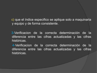 c) que el índice especifico se aplique solo a maquinaria
y equipo y de forma consistente.
3-Verificacion de la correcta determinación de la
diferencia entre las cifras actualizadas y las cifras
históricas.
4-Verificacion de la correcta determinación de la
diferencia entre las cifras actualizadas y las cifras
históricas.
 