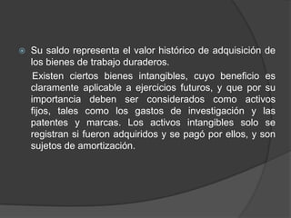  Su saldo representa el valor histórico de adquisición de
los bienes de trabajo duraderos.
Existen ciertos bienes intangibles, cuyo beneficio es
claramente aplicable a ejercicios futuros, y que por su
importancia deben ser considerados como activos
fijos, tales como los gastos de investigación y las
patentes y marcas. Los activos intangibles solo se
registran si fueron adquiridos y se pagó por ellos, y son
sujetos de amortización.
 