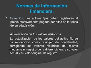 Normas de Información
Financiera.
1. Valuación. Los activos fijos deben registrarse al
precio efectivamente pagado por ellos en la fecha
de su adquisición.
Actualización de los valores históricos.
La actualización de los valores del activo fijo se
ha reconocido como principio de contabilidad,
corrigiendo los valores históricos del mismo
mediante el registro de la diferencia entre su valor
actual y su valor original de registro.
 